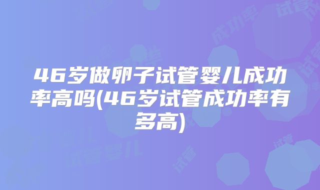 46岁做卵子试管婴儿成功率高吗(46岁试管成功率有多高)
