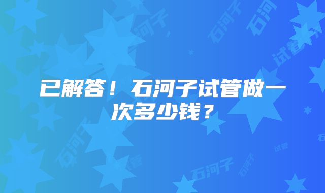 已解答!石河子试管做一次多少钱?