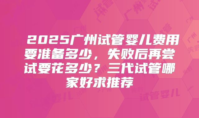 ‌2025广州试管婴儿费用要准备多少，失败后再尝试要花多少？三代试管哪家好求推荐