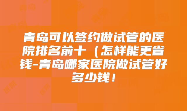 青岛可以签约做试管的医院排名前十（怎样能更省钱-青岛哪家医院做试管好多少钱！