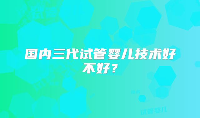 国内三代试管婴儿技术好不好?