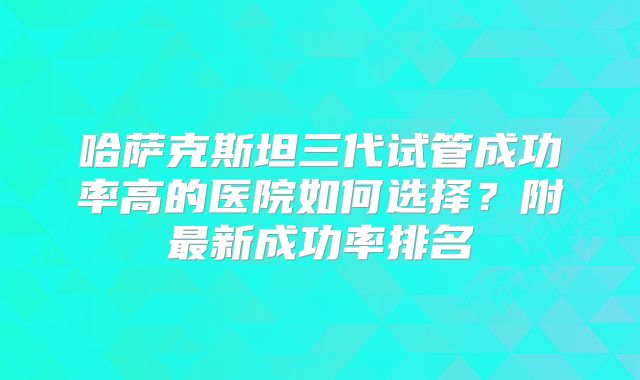 哈萨克斯坦三代试管成功率高的医院如何选择？附最新成功率排名