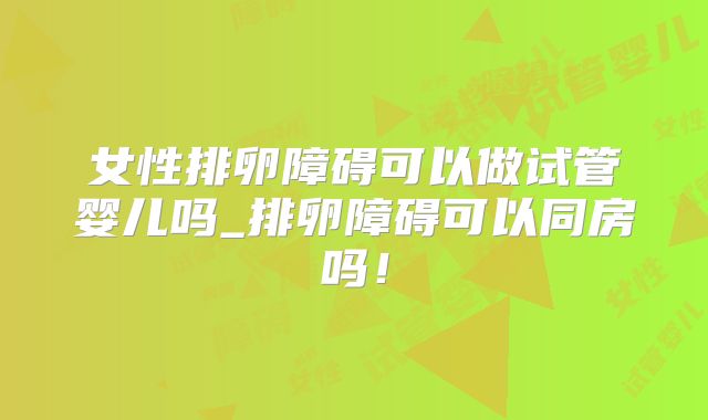 女性排卵障碍可以做试管婴儿吗_排卵障碍可以同房吗!