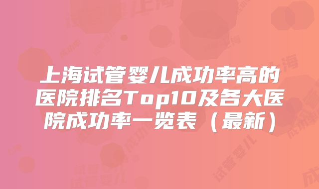 上海试管婴儿成功率高的医院排名Top10及各大医院成功率一览表（最新）