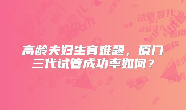 高龄夫妇生育难题,厦门三代试管成功率如何?