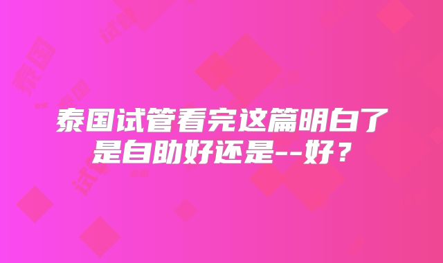泰国试管看完这篇明白了是自助好还是--好？