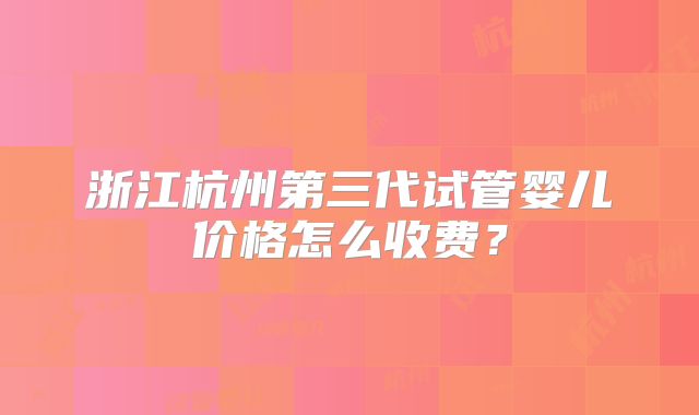 浙江杭州第三代试管婴儿价格怎么收费?