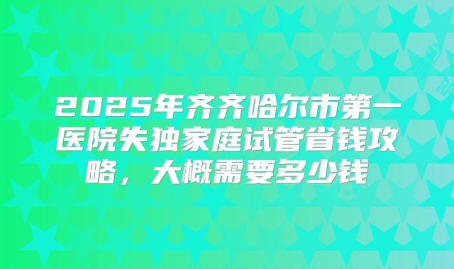 2025年齐齐哈尔市第一医院失独家庭试管省钱攻略，大概需要多少钱