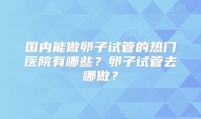 国内能做卵子试管的热门医院有哪些？卵子试管去哪做？
