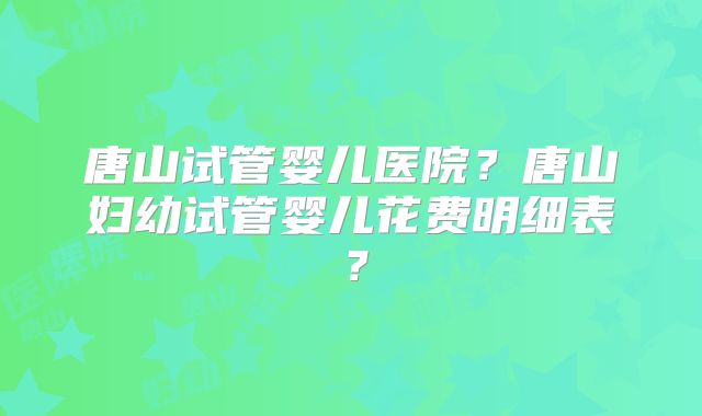 唐山试管婴儿医院？唐山妇幼试管婴儿花费明细表？