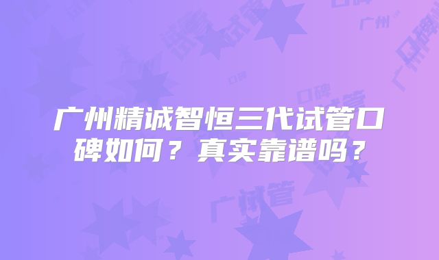 广州精诚智恒三代试管口碑如何？真实靠谱吗？