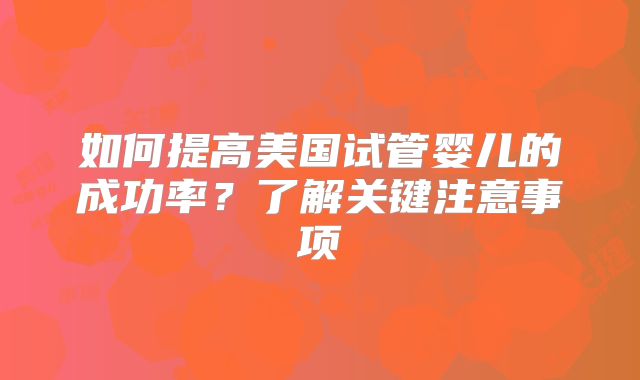 如何提高美国试管婴儿的成功率?了解关键注意事项