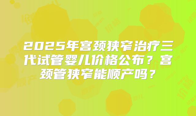2025年宫颈狭窄治疗三代试管婴儿价格公布？宫颈管狭窄能顺产吗？