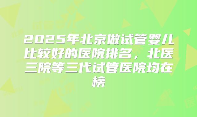 2025年北京做试管婴儿比较好的医院排名，北医三院等三代试管医院均在榜