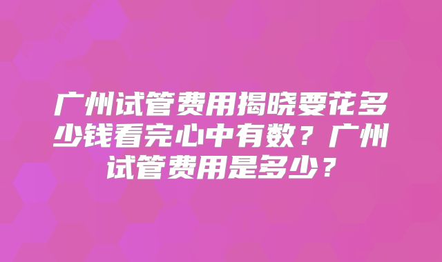 广州试管费用揭晓要花多少钱看完心中有数?广州试管费用是多少?
