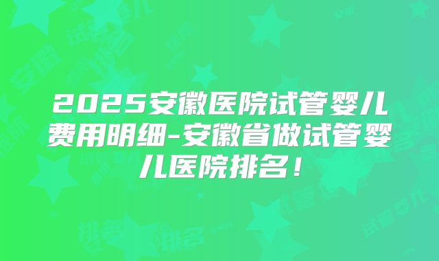 2025安徽医院试管婴儿费用明细-安徽省做试管婴儿医院排名!