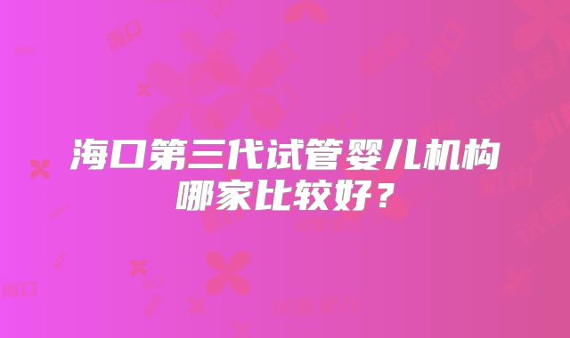 海口第三代试管婴儿机构哪家比较好？