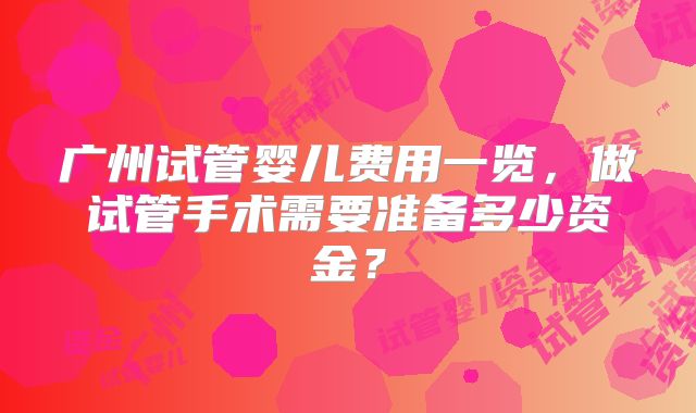 广州试管婴儿费用一览,做试管手术需要准备多少资金?