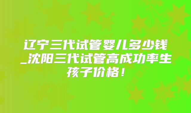 辽宁三代试管婴儿多少钱_沈阳三代试管高成功率生孩子价格！