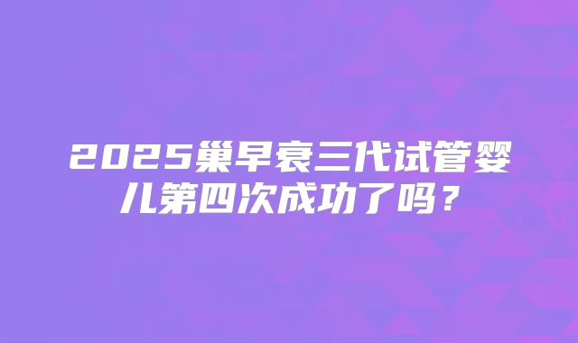 2025巢早衰三代试管婴儿第四次成功了吗？