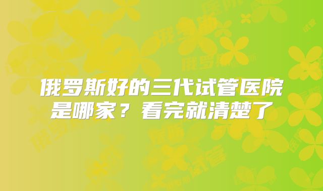 俄罗斯好的三代试管医院是哪家?看完就清楚了