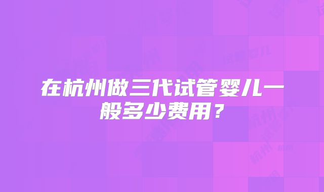 在杭州做三代试管婴儿一般多少费用?