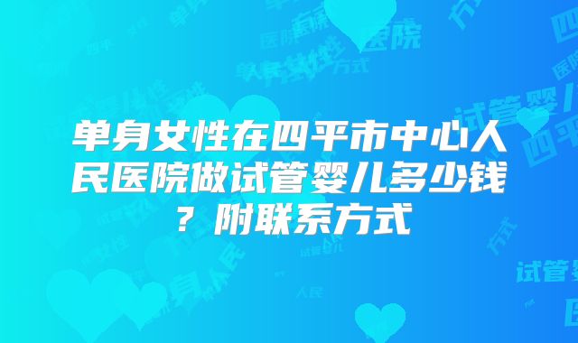 单身女性在四平市中心人民医院做试管婴儿多少钱？附联系方式