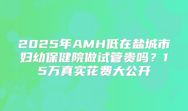 2025年AMH低在盐城市妇幼保健院做试管贵吗？15万真实花费大公开