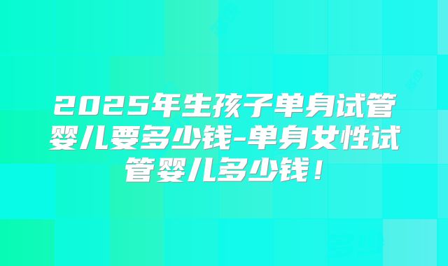 2025年生孩子单身试管婴儿要多少钱-单身女性试管婴儿多少钱！