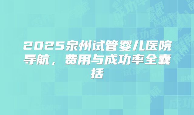 2025泉州试管婴儿医院导航,费用与成功率全囊括