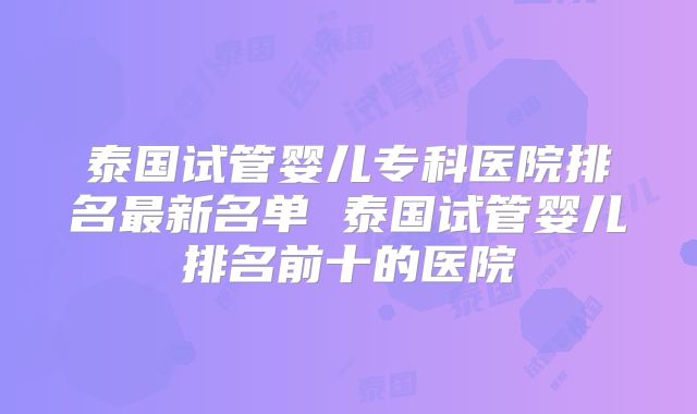 泰国试管婴儿专科医院排名最新名单 泰国试管婴儿排名前十的医院