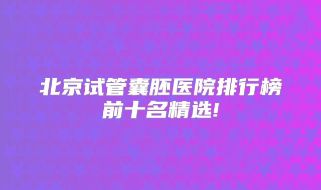 北京试管囊胚医院排行榜前十名精选!
