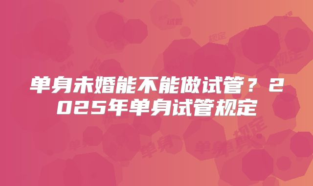 单身未婚能不能做试管?2025年单身试管规定