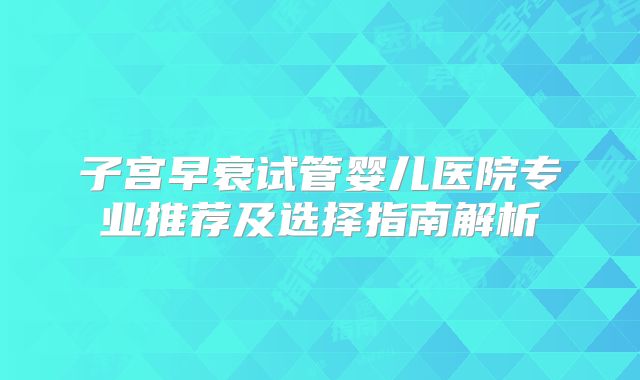 子宫早衰试管婴儿医院专业推荐及选择指南解析