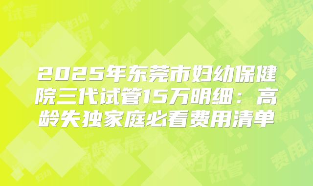 2025年东莞市妇幼保健院三代试管15万明细：高龄失独家庭必看费用清单