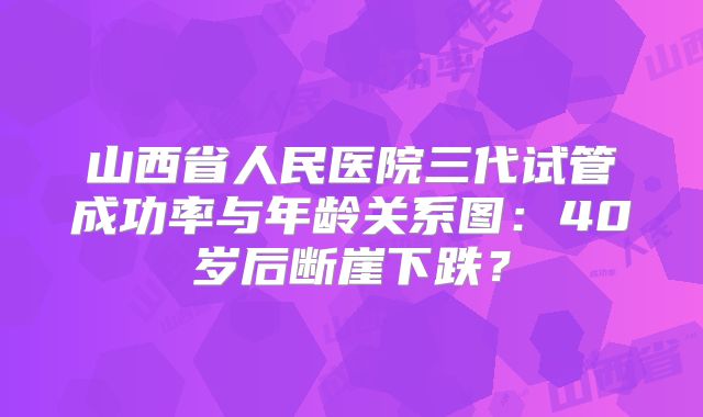 山西省人民医院三代试管成功率与年龄关系图：40岁后断崖下跌？
