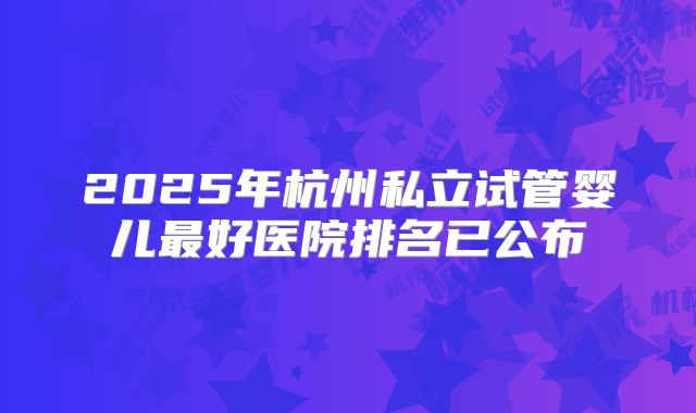 2025年杭州私立试管婴儿最好医院排名已公布