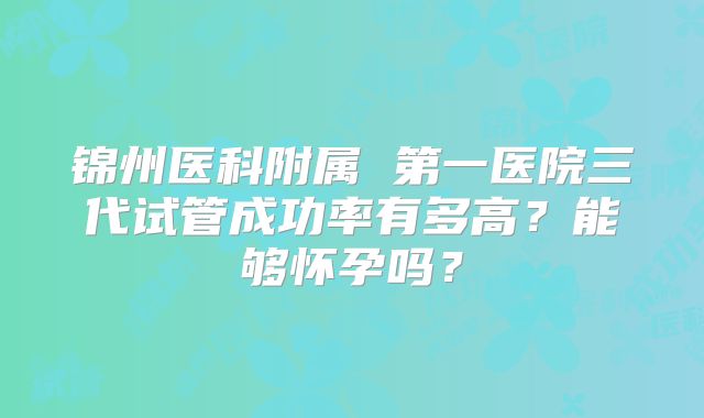 锦州医科附属 第一医院三代试管成功率有多高?能够怀孕吗?