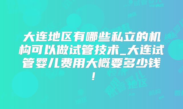 大连地区有哪些私立的机构可以做试管技术_大连试管婴儿费用大概要多少钱!