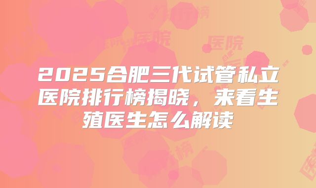 2025合肥三代试管私立医院排行榜揭晓，来看生殖医生怎么解读