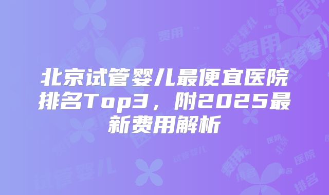 北京试管婴儿最便宜医院排名Top3，附2025最新费用解析