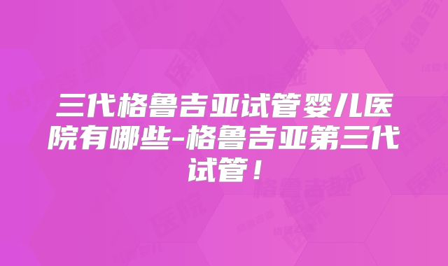 三代格鲁吉亚试管婴儿医院有哪些-格鲁吉亚第三代试管!