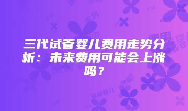 三代试管婴儿费用走势分析：未来费用可能会上涨吗？