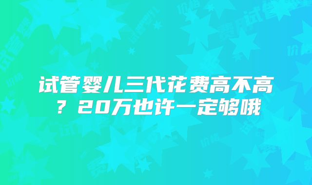 试管婴儿三代花费高不高?20万也许一定够哦