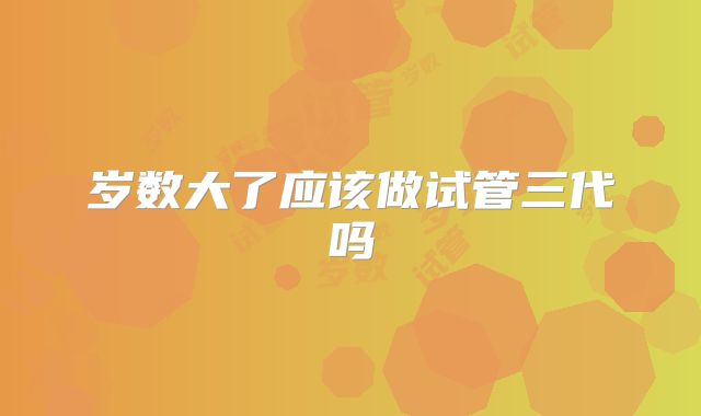 岁数大了应该做试管三代吗