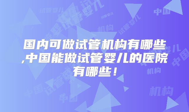 国内可做试管机构有哪些,中国能做试管婴儿的医院有哪些！
