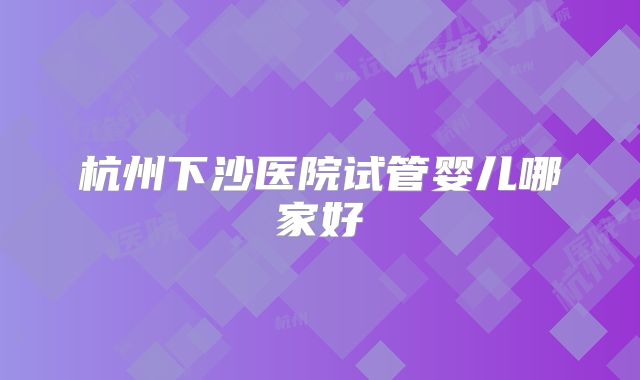 杭州下沙医院试管婴儿哪家好