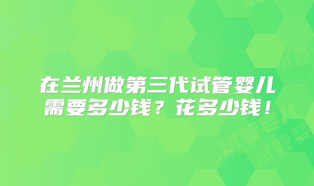 在兰州做第三代试管婴儿需要多少钱?花多少钱!