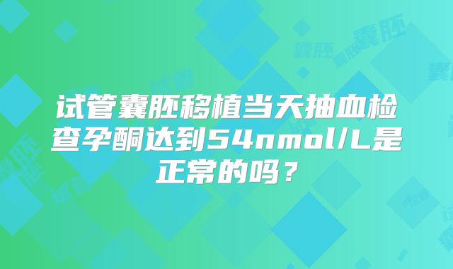 试管囊胚移植当天抽血检查孕酮达到54nmol/L是正常的吗？