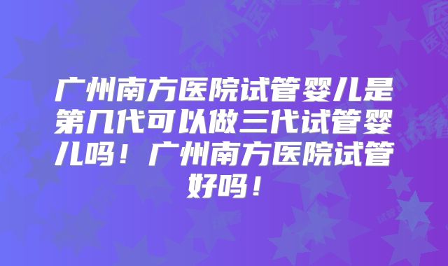 广州南方医院试管婴儿是第几代可以做三代试管婴儿吗！广州南方医院试管好吗！